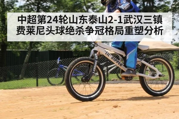 中超第24轮山东泰山2-1武汉三镇费莱尼头球绝杀争冠格局重塑分析