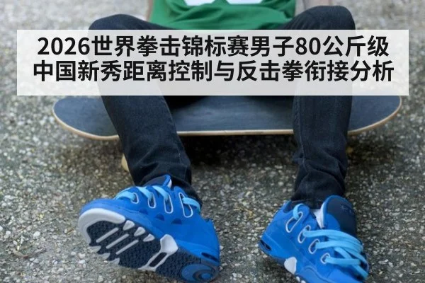 2026世界拳击锦标赛男子80公斤级中国新秀距离控制与反击拳衔接分析